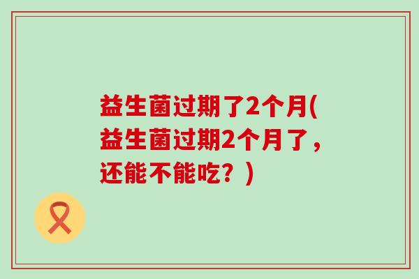 益生菌过期了2个月(益生菌过期2个月了，还能不能吃？)