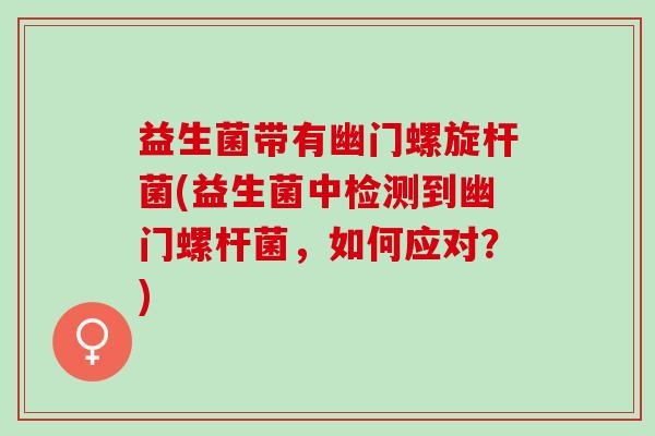 益生菌带有幽门螺旋杆菌(益生菌中检测到幽门螺杆菌，如何应对？)