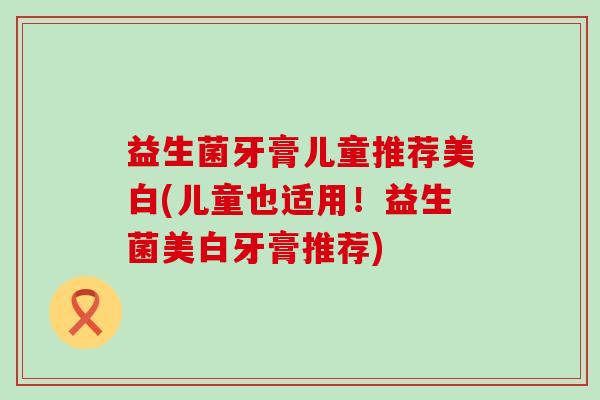 益生菌牙膏儿童推荐美白(儿童也适用！益生菌美白牙膏推荐)