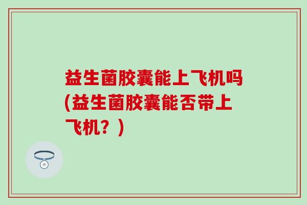 益生菌胶囊能上飞机吗(益生菌胶囊能否带上飞机？)