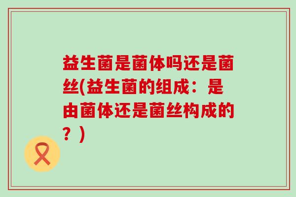益生菌是菌体吗还是菌丝(益生菌的组成:是由菌体还是菌丝构成的?) 益生菌是菌体吗还是菌丝(益生菌的组成:是由菌体还是菌丝构成的?)