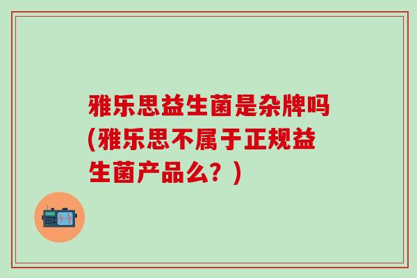 雅乐思益生菌是杂牌吗(雅乐思不属于正规益生菌产品么？)