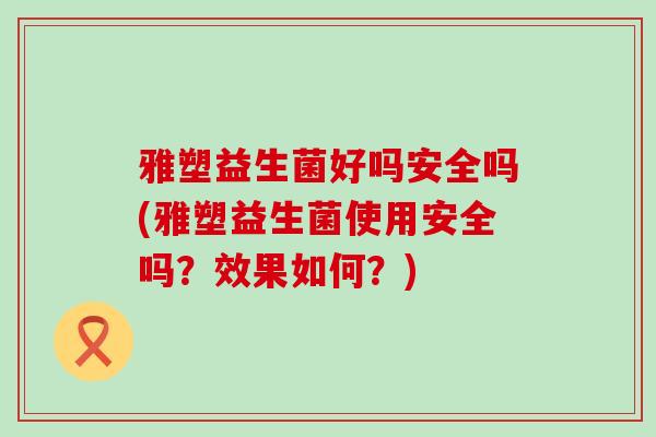 雅塑益生菌好吗安全吗(雅塑益生菌使用安全吗？效果如何？)