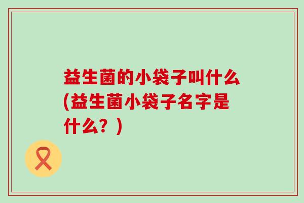 益生菌的小袋子叫什么(益生菌小袋子名字是什么？)