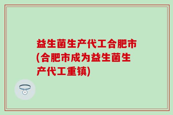 益生菌生产代工合肥市(合肥市成为益生菌生产代工重镇) 益生菌生产代工合肥市(合肥市成为益生菌生产代工重镇)