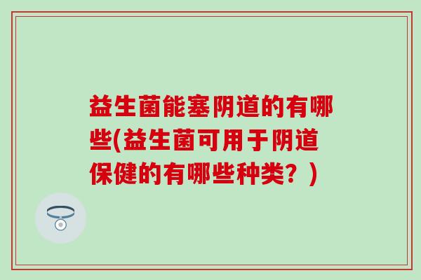 益生菌能塞阴道的有哪些(益生菌可用于阴道保健的有哪些种类？)