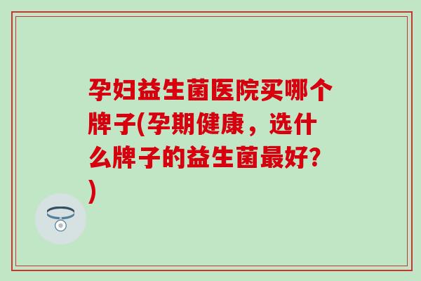 孕妇益生菌医院买哪个牌子(孕期健康，选什么牌子的益生菌最好？)