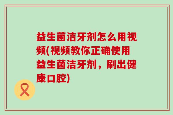益生菌洁牙剂怎么用视频(视频教你正确使用益生菌洁牙剂，刷出健康口腔)