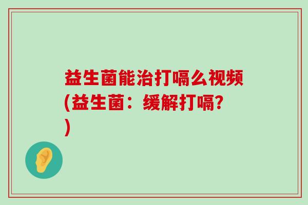 益生菌能治打嗝么视频(益生菌：缓解打嗝？)