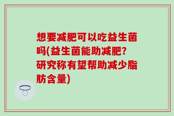 想要减肥可以吃益生菌吗(益生菌能助减肥？研究称有望帮助减少脂肪含量)