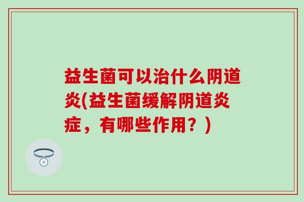 益生菌可以什么炎(益生菌缓解,有哪些作用?) 益生菌可以什么炎(益生菌缓解,有哪些作用?)