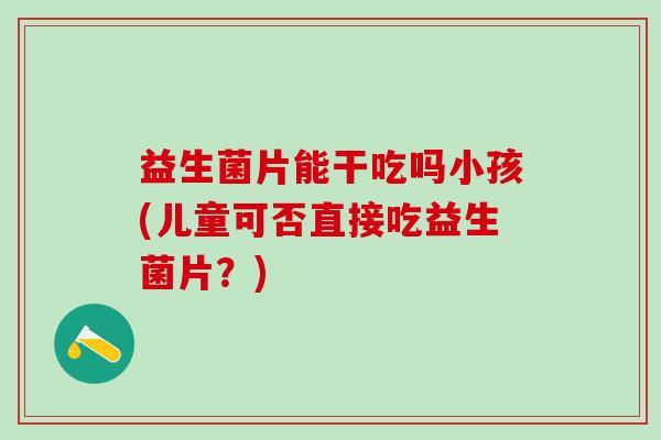 益生菌片能干吃吗小孩(儿童可否直接吃益生菌片？)