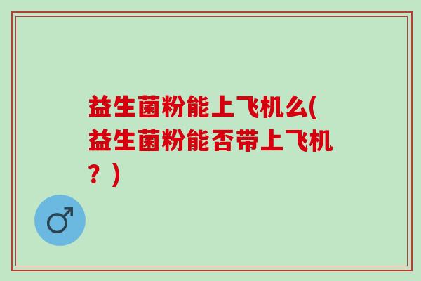 益生菌粉能上飞机么(益生菌粉能否带上飞机？)