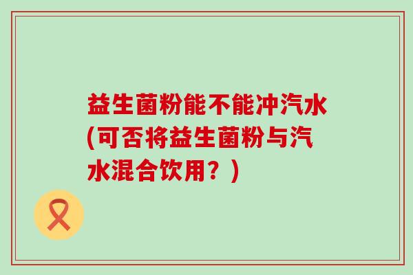 益生菌粉能不能冲汽水(可否将益生菌粉与汽水混合饮用?) 益生菌粉能不能冲汽水(可否将益生菌粉与汽水混合饮用?)