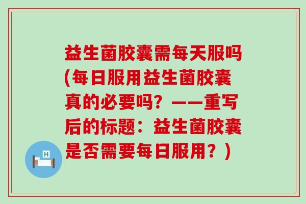 益生菌胶囊需每天服吗(每日服用益生菌胶囊真的必要吗？——重写后的标题：益生菌胶囊是否需要每日服用？)