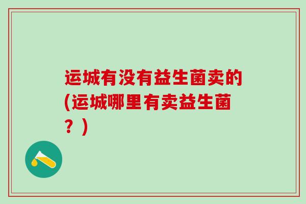 运城有没有益生菌卖的(运城哪里有卖益生菌?) 运城有没有益生菌卖的(运城哪里有卖益生菌?)