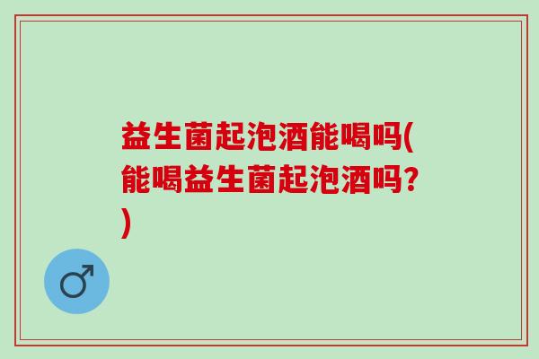 益生菌起泡酒能喝吗(能喝益生菌起泡酒吗？)