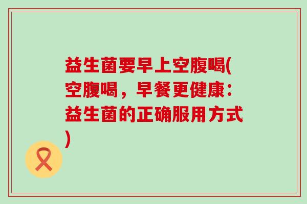 益生菌要早上空腹喝(空腹喝，早餐更健康：益生菌的正确服用方式)