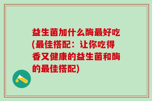 益生菌加什么酶好吃(佳搭配:让你吃得香又健康的益生菌和酶的佳搭配) 益生菌加什么酶好吃(佳搭配:让你吃得香又健康的益生菌和酶的佳搭配)