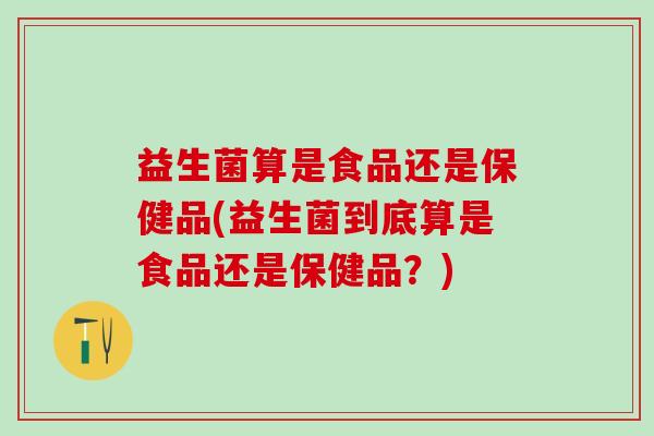 益生菌算是食品还是保健品(益生菌到底算是食品还是保健品？)