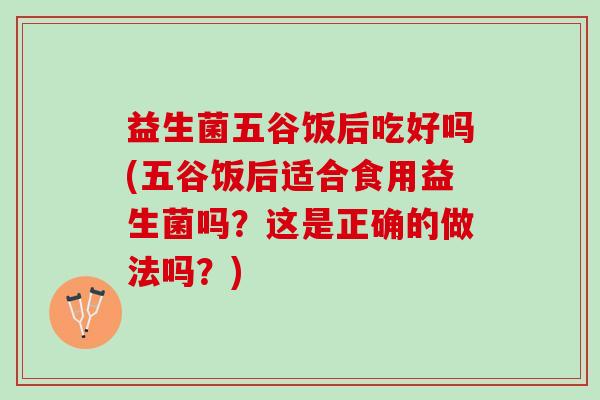 益生菌五谷饭后吃好吗(五谷饭后适合食用益生菌吗？这是正确的做法吗？)