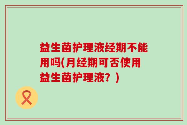 益生菌护理液经期不能用吗(月经期可否使用益生菌护理液？)