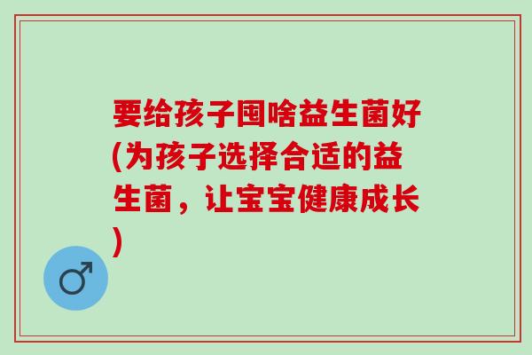 要给孩子囤啥益生菌好(为孩子选择合适的益生菌,让宝宝健康成长) 要给孩子囤啥益生菌好(为孩子选择合适的益生菌,让宝宝健康成长)