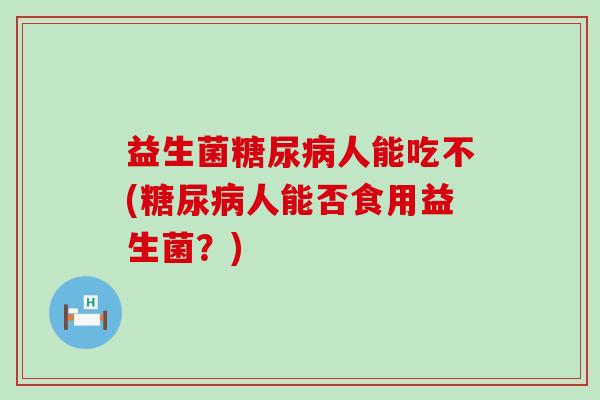益生菌糖尿病人能吃不(糖尿病人能否食用益生菌？)