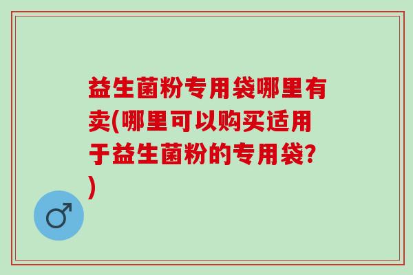 益生菌粉专用袋哪里有卖(哪里可以购买适用于益生菌粉的专用袋？)