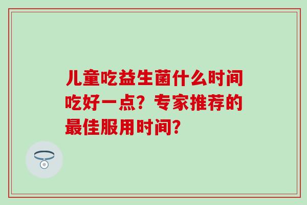 儿童吃益生菌什么时间吃好一点？专家推荐的最佳服用时间？