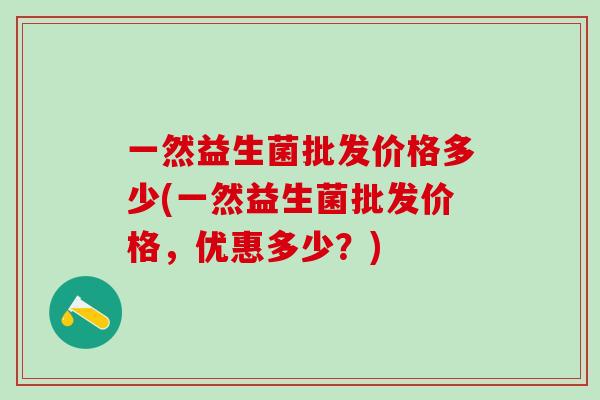 一然益生菌批发价格多少(一然益生菌批发价格,优惠多少?) 一然益生菌批发价格多少(一然益生菌批发价格,优惠多少?)