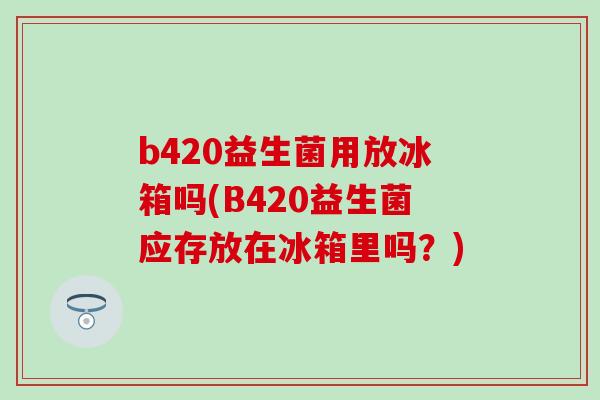 b420益生菌用放冰箱吗(B420益生菌应存放在冰箱里吗？)
