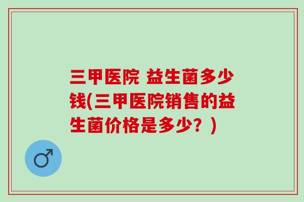 三甲医院 益生菌多少钱(三甲医院销售的益生菌价格是多少？)