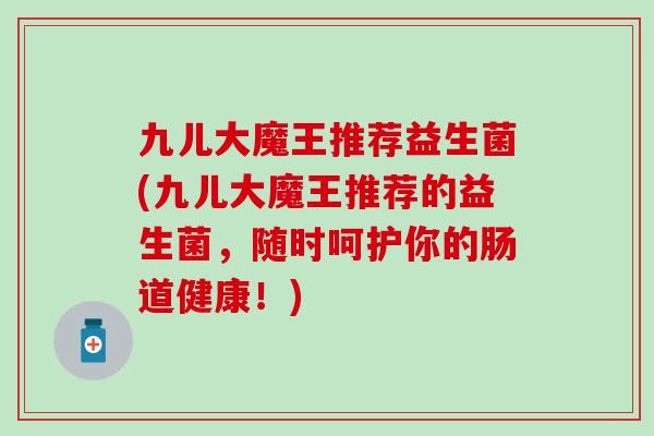 九儿大魔王推荐益生菌(九儿大魔王推荐的益生菌，随时呵护你的肠道健康！)