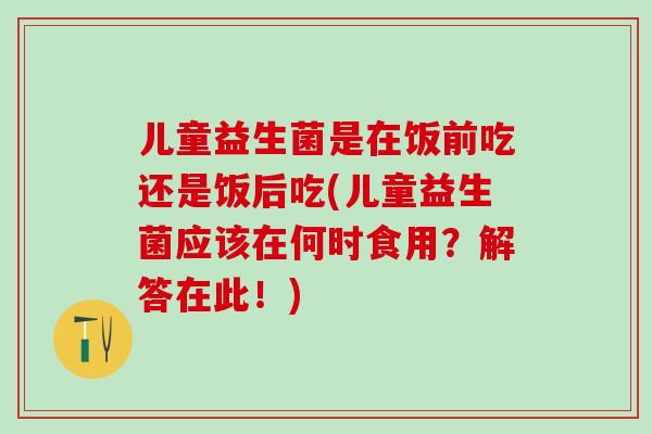 儿童益生菌是在饭前吃还是饭后吃(儿童益生菌应该在何时食用？解答在此！)