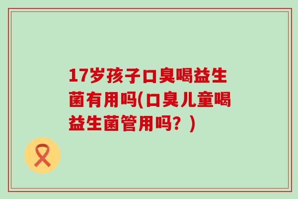 17岁孩子口臭喝益生菌有用吗(口臭儿童喝益生菌管用吗？)