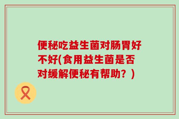 吃益生菌对肠胃好不好(食用益生菌是否对缓解有帮助？)