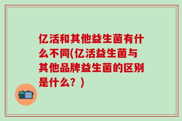 亿活和其他益生菌有什么不同(亿活益生菌与其他品牌益生菌的区别是什么?) 亿活和其他益生菌有什么不同(亿活益生菌与其他品牌益生菌的区别是什么?)