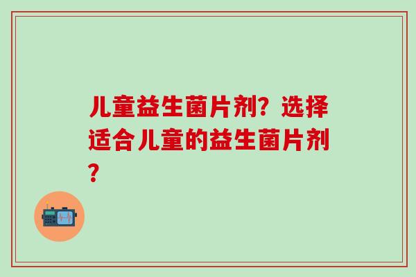 儿童益生菌片剂？选择适合儿童的益生菌片剂？