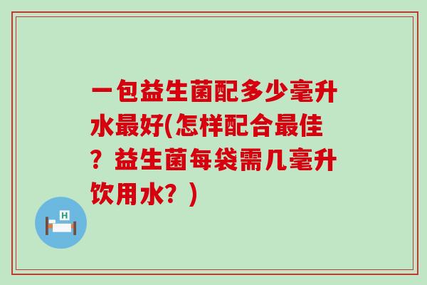 一包益生菌配多少毫升水最好(怎样配合最佳？益生菌每袋需几毫升饮用水？)