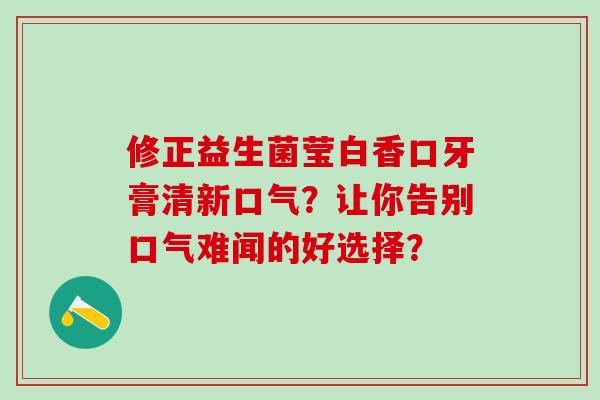 修正益生菌莹白香口牙膏清新口气？让你告别口气难闻的好选择？