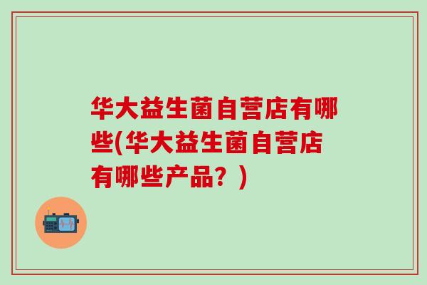 华大益生菌自营店有哪些(华大益生菌自营店有哪些产品？)