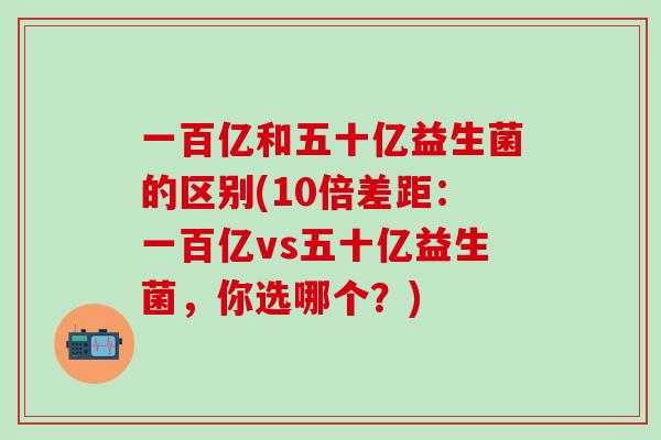 一百亿和五十亿益生菌的区别(10倍差距：一百亿vs五十亿益生菌，你选哪个？)