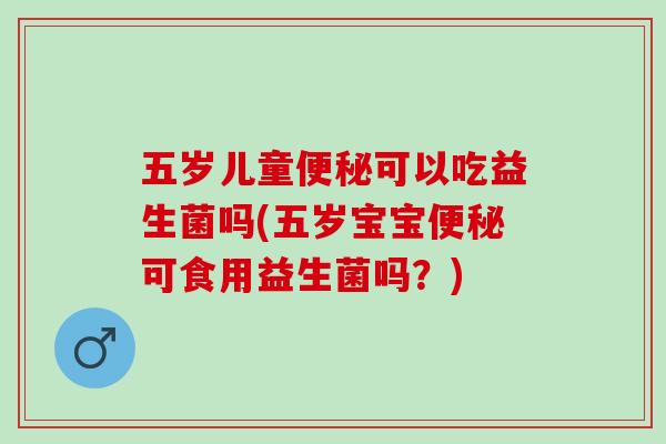 五岁儿童便秘可以吃益生菌吗(五岁宝宝便秘可食用益生菌吗？)