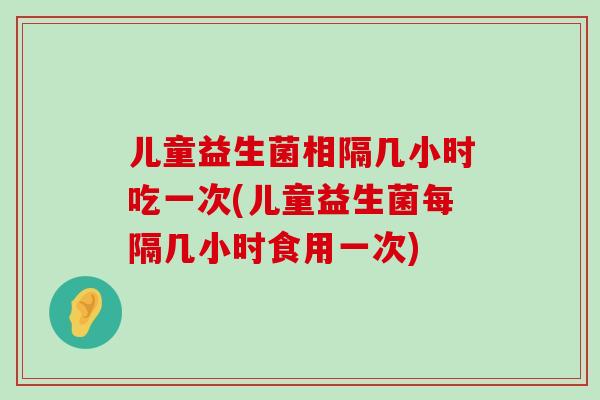 儿童益生菌相隔几小时吃一次(儿童益生菌每隔几小时食用一次) 儿童益生菌相隔几小时吃一次(儿童益生菌每隔几小时食用一次)