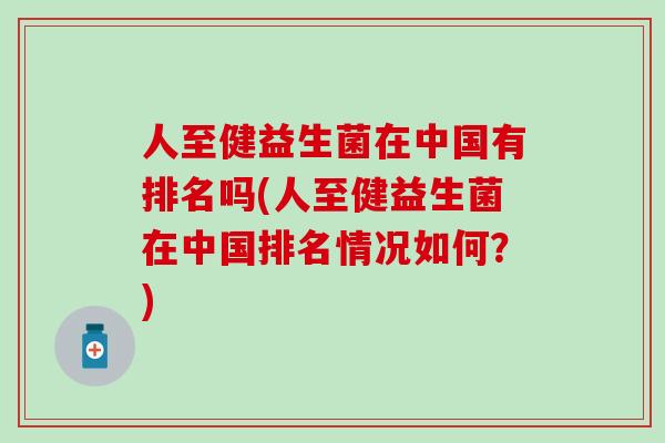 人至健益生菌在中国有排名吗(人至健益生菌在中国排名情况如何？)
