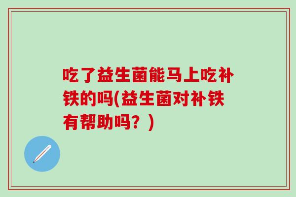 吃了益生菌能马上吃补铁的吗(益生菌对补铁有帮助吗？)