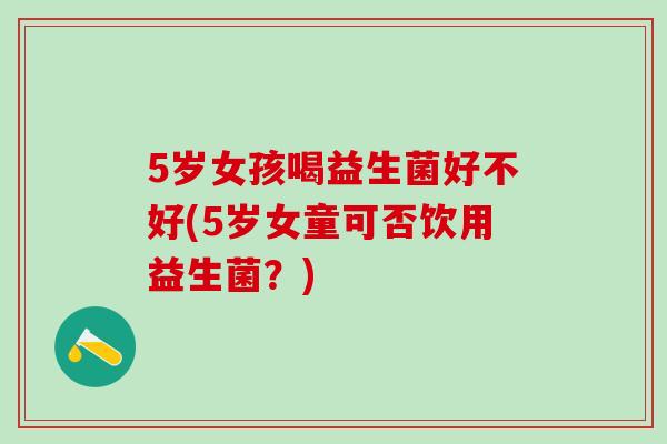 5岁女孩喝益生菌好不好(5岁女童可否饮用益生菌？)