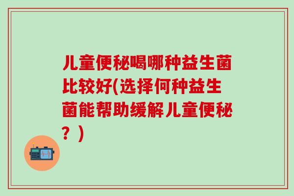 儿童便秘喝哪种益生菌比较好(选择何种益生菌能帮助缓解儿童便秘？)