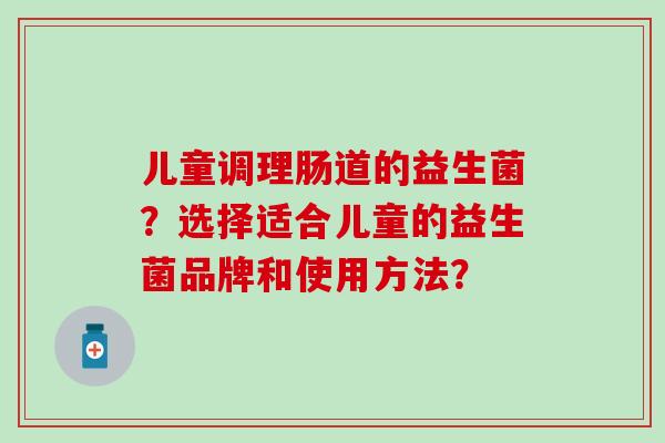 儿童调理肠道的益生菌?选择适合儿童的益生菌品牌和使用方法? 儿童调理肠道的益生菌?选择适合儿童的益生菌品牌和使用方法?
